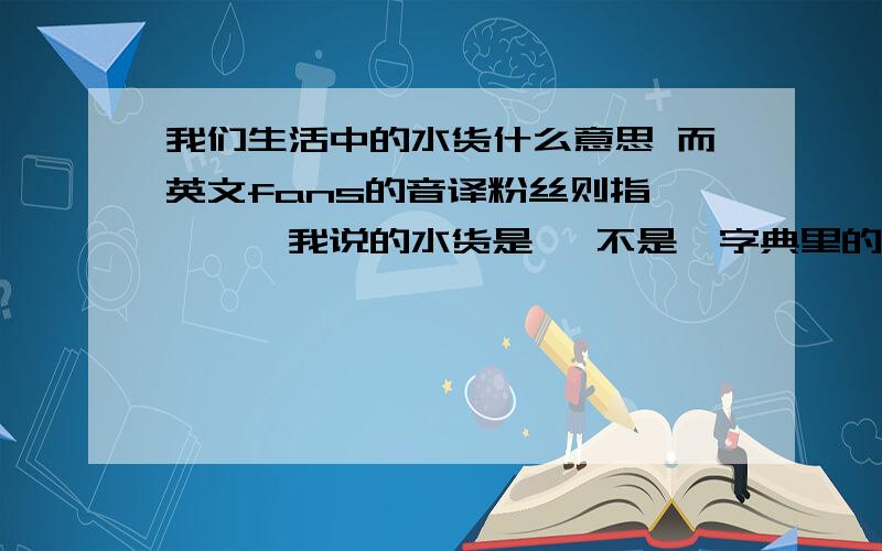 我们生活中的水货什么意思 而英文fans的音译粉丝则指————我说的水货是   不是  字典里的 那个意思 是 在生活中的从这些语言现象我们可以看出一些词语在实际应用中.他们的词义可以