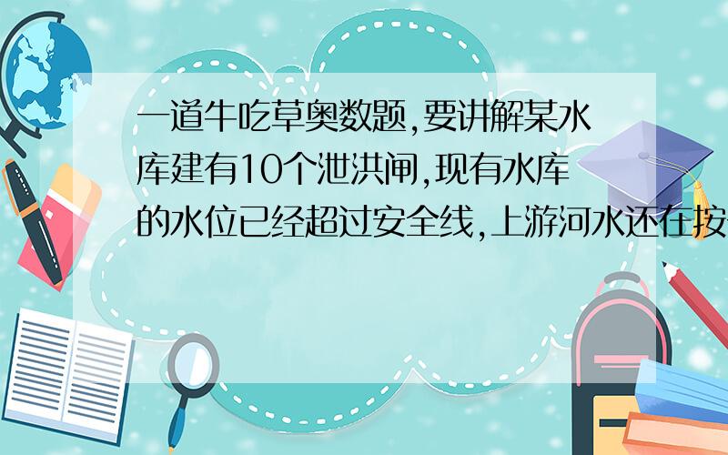 一道牛吃草奥数题,要讲解某水库建有10个泄洪闸,现有水库的水位已经超过安全线,上游河水还在按一不变的速度增加.为了防洪,需调节泄洪速度,假设每个闸门泄洪的速度相同,经测算,若打开一