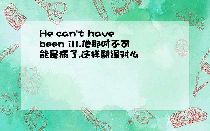 He can't have been ill.他那时不可能是病了.这样翻译对么