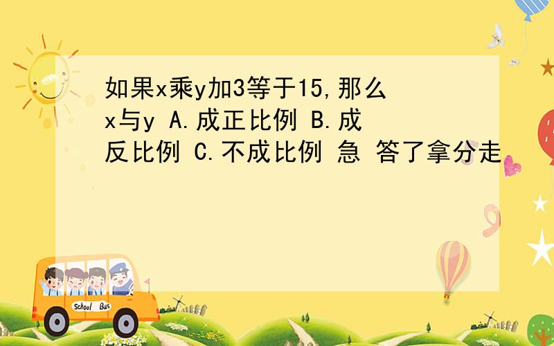 如果x乘y加3等于15,那么x与y A.成正比例 B.成反比例 C.不成比例 急 答了拿分走