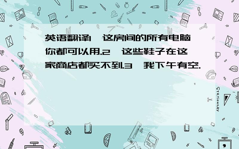 英语翻译1、这房间的所有电脑你都可以用.2、这些鞋子在这家商店都买不到.3、我下午有空.