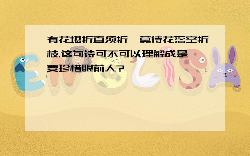 有花堪折直须折,莫待花落空折枝.这句诗可不可以理解成是 要珍惜眼前人?