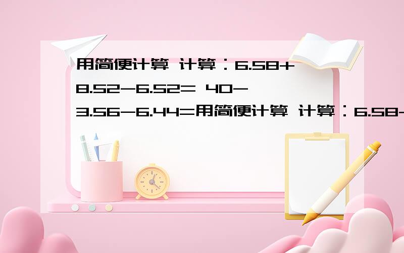 用简便计算 计算：6.58+8.52-6.52= 40-3.56-6.44=用简便计算 计算：6.58+8.52-6.52= 40-3.56-6.44= 第一个,