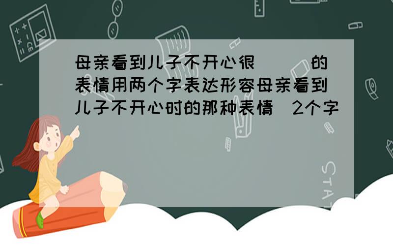 母亲看到儿子不开心很___的表情用两个字表达形容母亲看到儿子不开心时的那种表情(2个字)