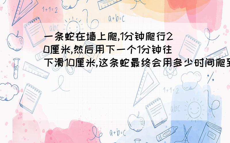 一条蛇在墙上爬,1分钟爬行20厘米,然后用下一个1分钟往下滑10厘米,这条蛇最终会用多少时间爬到1米?我的做法是：1分钟爬20厘米,然后第二分钟就降到10厘米,那么实际上这条蛇每2分钟真正爬行