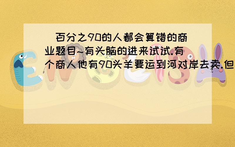 `百分之90的人都会算错的商业题目~有头脑的进来试试.有个商人他有90头羊要运到河对岸去卖.但是他碰到一个非常苛刻的船户：船户 说 你每运俩只羊要给我一只 当然船一次性载多少只羊都