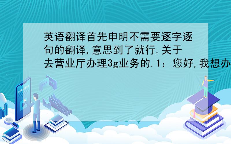 英语翻译首先申明不需要逐字逐句的翻译,意思到了就行.关于去营业厅办理3g业务的.1：您好,我想办一张短期的（或1个月期限的）3g上网卡,用于我的手提电脑或ipad.2：还有其他的套餐么?那种