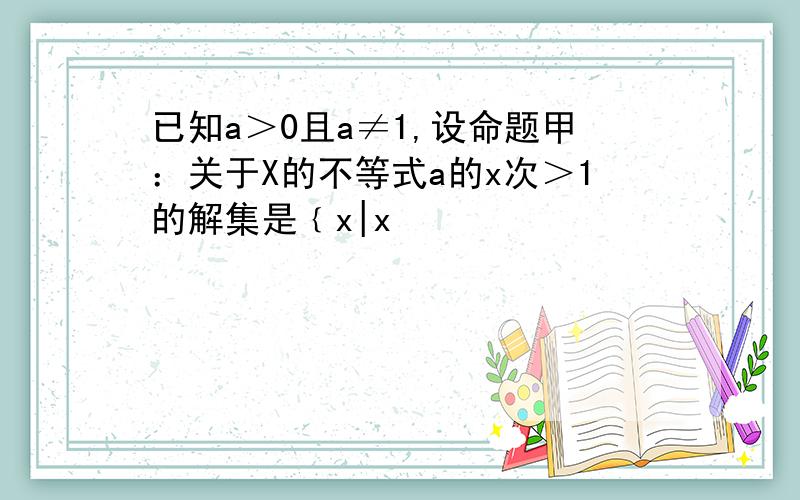 已知a＞0且a≠1,设命题甲：关于X的不等式a的x次＞1的解集是﹛x|x