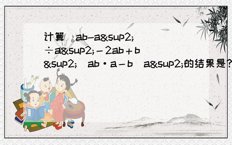 计算(ab-a²）÷a²－2ab＋b²／ab·a－b／a²的结果是?