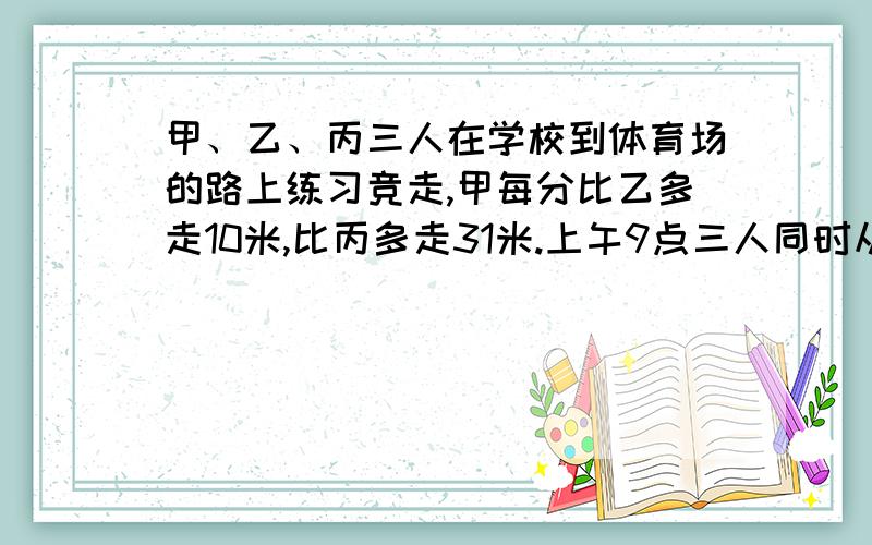 甲、乙、丙三人在学校到体育场的路上练习竞走,甲每分比乙多走10米,比丙多走31米.上午9点三人同时从学校出发,上午10点甲到达体育场后立即返回学校,在距体育场310米处遇到乙.问：（1）从