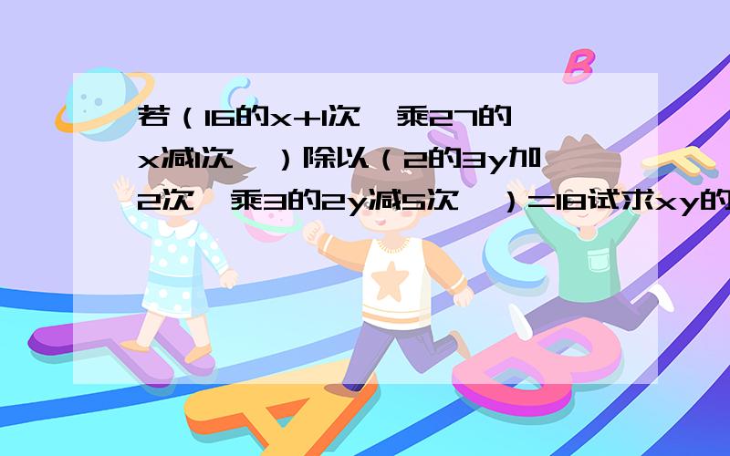 若（16的x+1次幂乘27的x减1次幂）除以（2的3y加2次幂乘3的2y减5次幂）=18试求xy的值