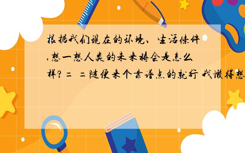 根据我们现在的环境、生活条件,想一想人类的未来将会是怎么样?= =随便来个靠谱点的就行 我懒得想 嗷嗷...,你就给我想个公式化的就行TAT