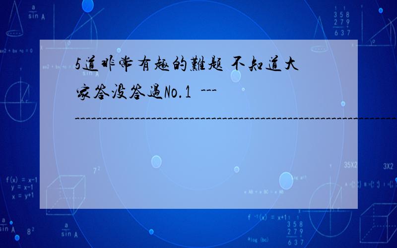 5道非常有趣的难题 不知道大家答没答过No.1  -------------------------------------------------------------------------------- 5道非常有趣的难题,有答案.据说能答对5道题的人是天才,答对4道的是帅才,答对3道的