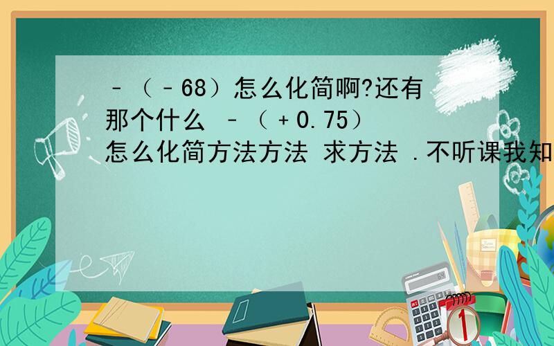 ﹣（﹣68）怎么化简啊?还有那个什么 ﹣（﹢0.75） 怎么化简方法方法 求方法 .不听课我知道后果了.