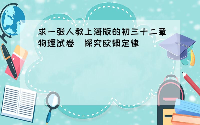 求一张人教上海版的初三十二章物理试卷（探究欧姆定律）