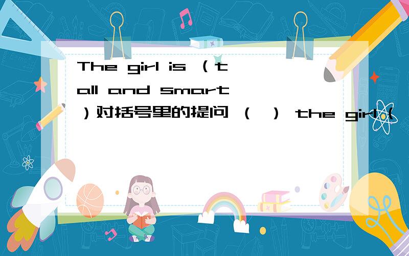 The girl is （tall and smart ）对括号里的提问 （ ） the girl (　　）?