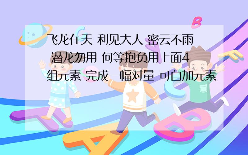 飞龙在天 利见大人 密云不雨 潜龙勿用 何等抱负用上面4组元素 完成一幅对量 可自加元素