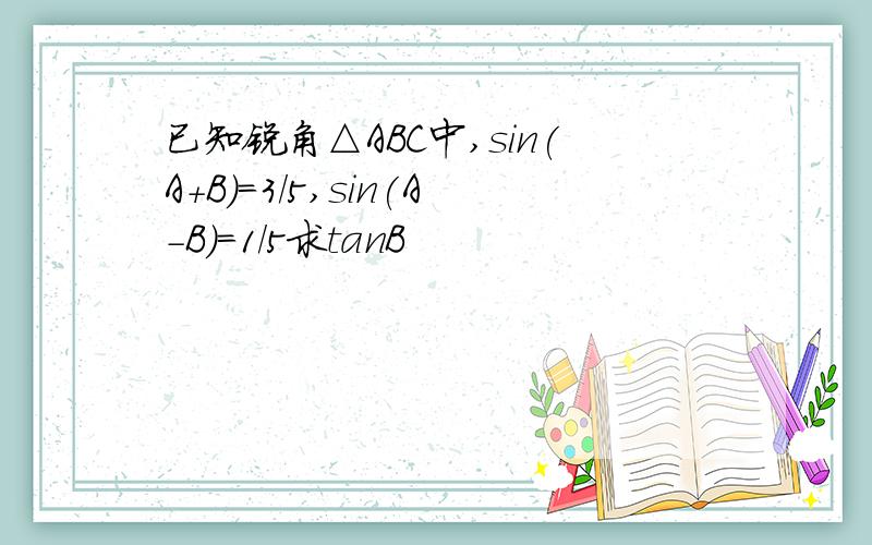 已知锐角△ABC中,sin(A+B)=3/5,sin(A-B)=1/5求tanB