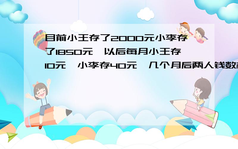 目前小王存了2000元小李存了1850元,以后每月小王存10元,小李存40元,几个月后两人钱数相等?方程的过程要列出来 今天到期