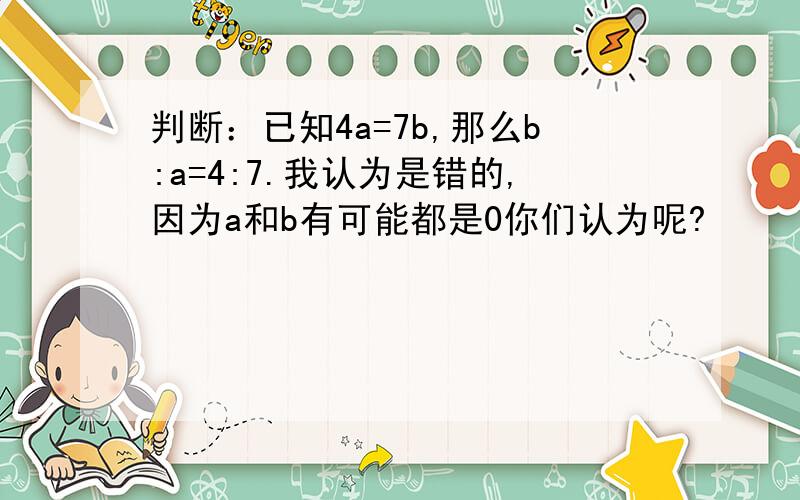 判断：已知4a=7b,那么b:a=4:7.我认为是错的,因为a和b有可能都是0你们认为呢?