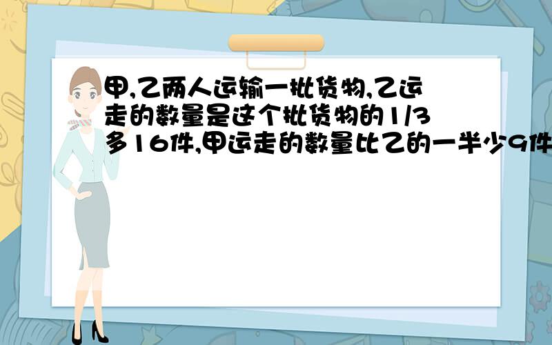 甲,乙两人运输一批货物,乙运走的数量是这个批货物的1/3多16件,甲运走的数量比乙的一半少9件.这批货物共有多少件?