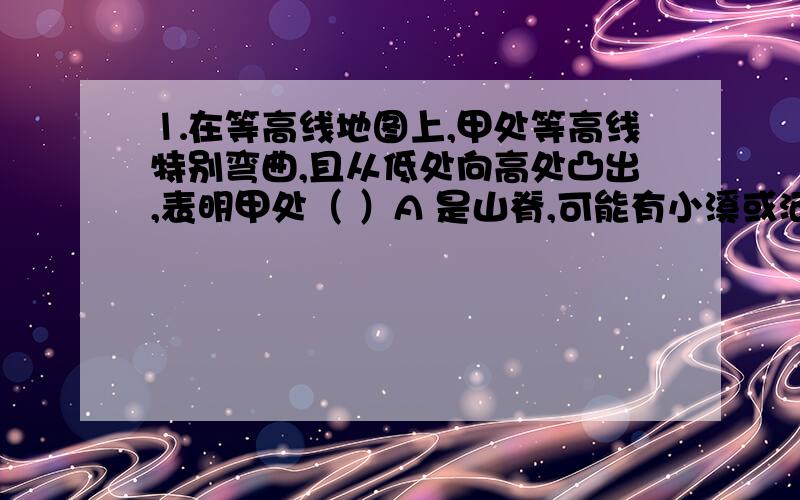 ⒈在等高线地图上,甲处等高线特别弯曲,且从低处向高处凸出,表明甲处（ ）A 是山脊,可能有小溪或河流 B 是山谷,可能有小溪或河流C 是山脊,不可能有小溪或河流 D 是悬崖