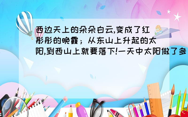 西边天上的朵朵白云,变成了红彤彤的晚霞；从东山上升起的太阳,到西山上就要落下!一天中太阳做了多少好事：她把金光往鲜花上洒,她把小树往高处拔；她陪着小朋友在海边戏水,看他们扬