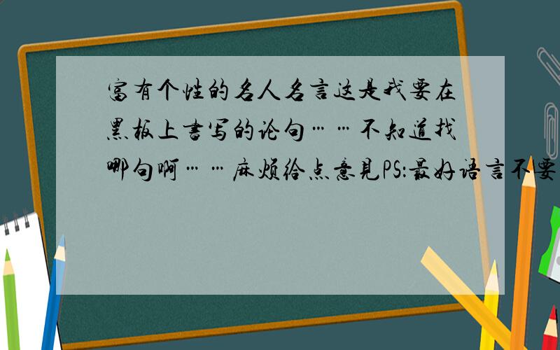 富有个性的名人名言这是我要在黑板上书写的论句……不知道找哪句啊……麻烦给点意见PS：最好语言不要太多,短短一句有个性且让人印象深刻的那种……(要求有点高……但我会很感谢的人