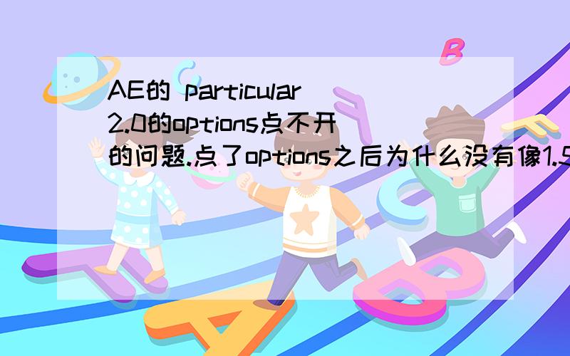 AE的 particular2.0的options点不开的问题.点了options之后为什么没有像1.5版本那样的设置选项呢.2.0点开之后只有light Emittens和light name.我想设置让粒子在第一帧的时候就出现,教程里面是在options里