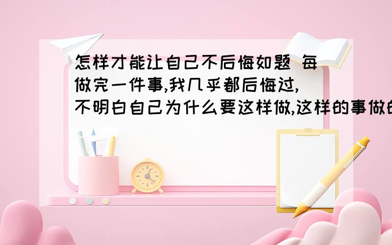 怎样才能让自己不后悔如题 每做完一件事,我几乎都后悔过,不明白自己为什么要这样做,这样的事做的太多了,所以不想自己总活在后悔中