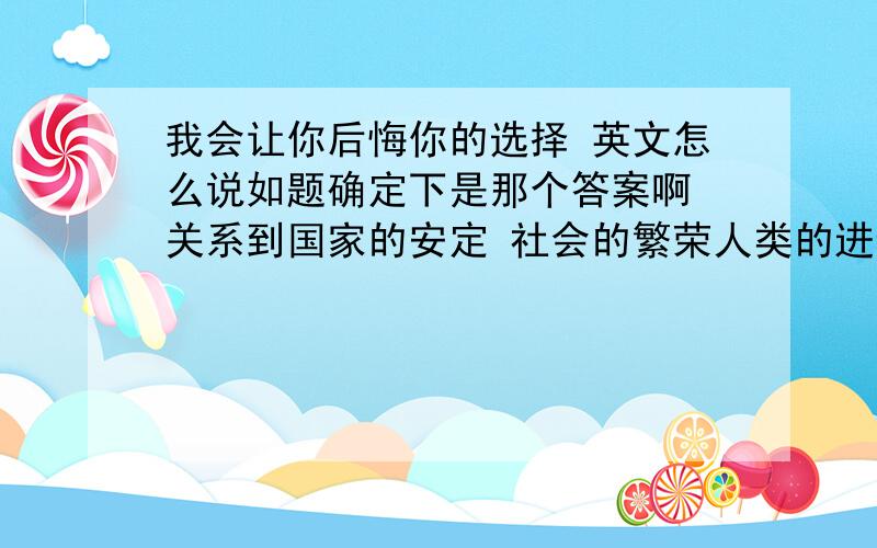 我会让你后悔你的选择 英文怎么说如题确定下是那个答案啊 关系到国家的安定 社会的繁荣人类的进步 社会的发展。