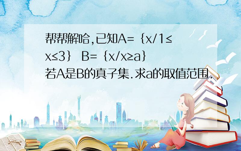 帮帮解哈,已知A=｛x/1≤x≤3｝ B=｛x/x≥a｝若A是B的真子集.求a的取值范围.