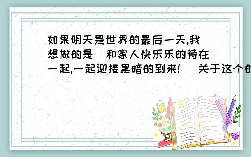 如果明天是世界的最后一天,我想做的是（和家人快乐乐的待在一起,一起迎接黑暗的到来!） 关于这个的作文 600字左右