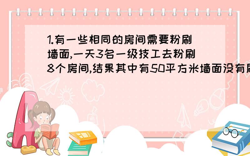 1.有一些相同的房间需要粉刷墙面,一天3名一级技工去粉刷8个房间,结果其中有50平方米墙面没有刷,同样时间内5名二级技工粉刷了10个房间之外,还多刷了另外20平方米的墙面,每名一级技工比二