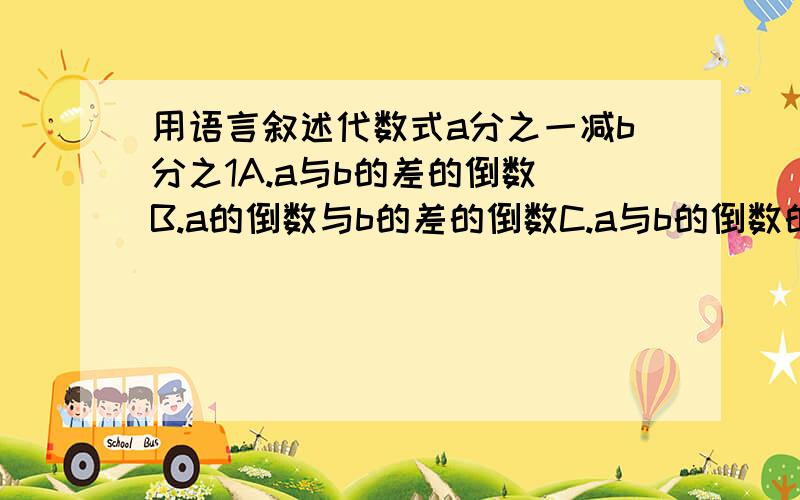 用语言叙述代数式a分之一减b分之1A.a与b的差的倒数 B.a的倒数与b的差的倒数C.a与b的倒数的差 D.a,b两个数的倒数的差，哪个是正确的