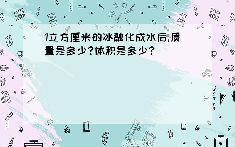 1立方厘米的冰融化成水后,质量是多少?体积是多少?