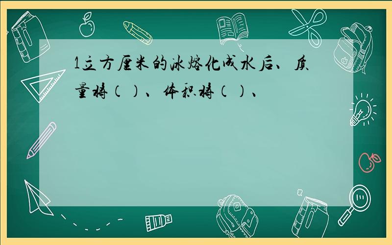 1立方厘米的冰熔化成水后、质量将（）、体积将（）、