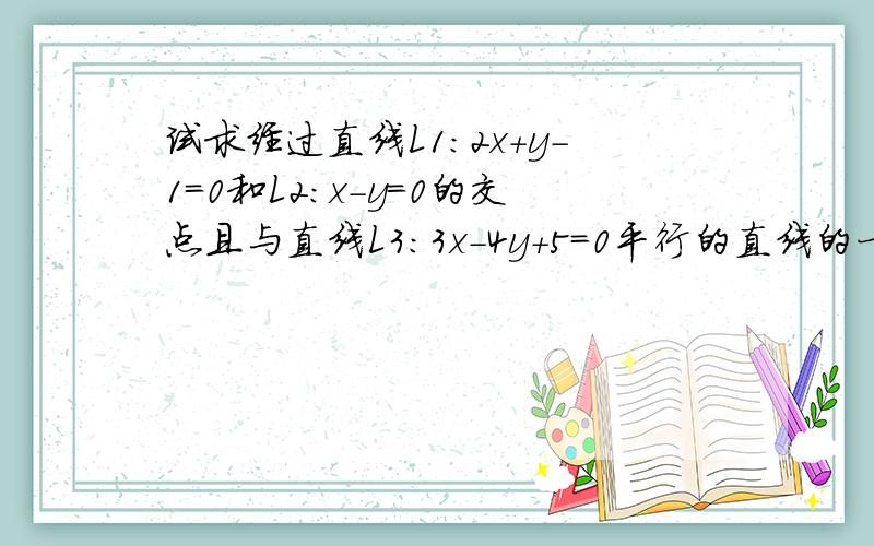 试求经过直线L1：2x＋y－1＝0和L2：x－y＝0的交点且与直线L3：3x－4y＋5＝0平行的直线的一般方程.（写...试求经过直线L1：2x＋y－1＝0和L2：x－y＝0的交点且与直线L3：3x－4y＋5＝0平行的直线的