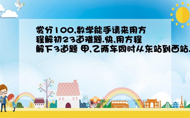 赏分100,数学能手请来用方程解初23道难题.快,用方程解下3道题 甲,乙两车同时从东站到西站.甲车每小时比乙车多行12千米,甲车行驶4.5小时到达西站后,没有停留,立即从原路返回,在距离西站31.5