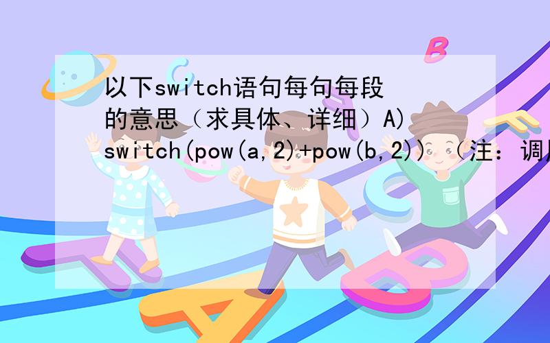 以下switch语句每句每段的意思（求具体、详细）A) switch(pow(a,2)+pow(b,2)) （注：调用求幂的数学函数）{ case1 :case3 :y=a+b; break;case0 :case5 :y=a-b;}B) switch(a*a+b*b){ case3 :case1 :y=a+b; break;case0 :y=b-a; break;}C