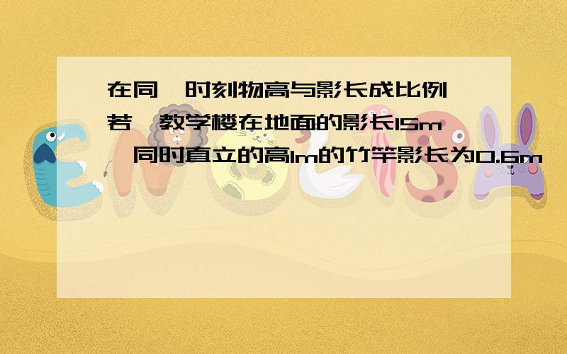 在同一时刻物高与影长成比例,若一教学楼在地面的影长15m,同时直立的高1m的竹竿影长为0.6m,求教学楼的高