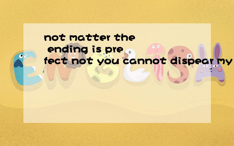 not matter the ending is prefect not you cannot dispear my world