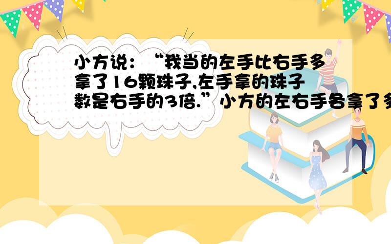 小方说：“我当的左手比右手多拿了16颗珠子,左手拿的珠子数是右手的3倍.”小方的左右手各拿了多少珠子