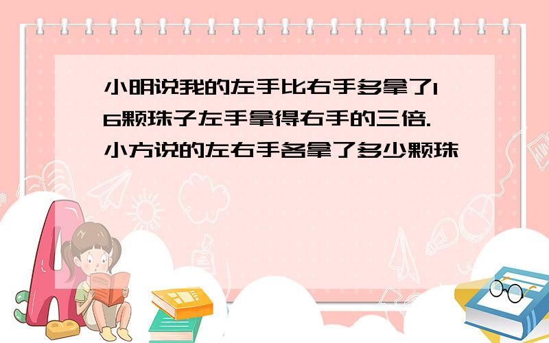 小明说我的左手比右手多拿了16颗珠子左手拿得右手的三倍.小方说的左右手各拿了多少颗珠孑