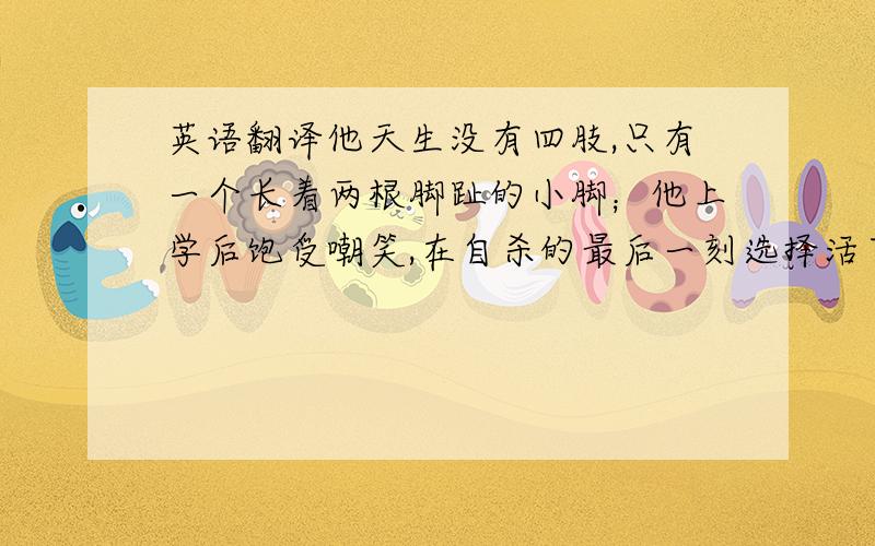 英语翻译他天生没有四肢,只有一个长着两根脚趾的小脚；他上学后饱受嘲笑,在自杀的最后一刻选择活下去；他当选为中学学生会副主席,并获得大学本科双学位；他可以骑马、冲浪、用小脚