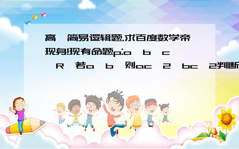 高一简易逻辑题.求百度数学帝现身!现有命题p:a,b,c∈R,若a>b,则ac^2≤bc^2判断其真假.解法一：命题p:a,b,c∈R,若a>b,则ac^2≤bc^2则命题p的非p命题为a,b,c∈R,若a>b,则ac^2>bc^2易得非p命题为假.故p命题为