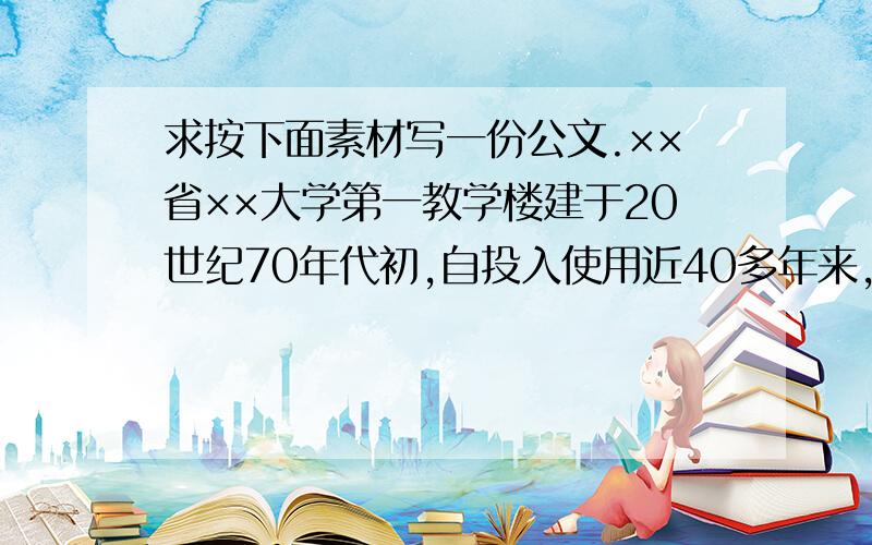 求按下面素材写一份公文.××省××大学第一教学楼建于20世纪70年代初,自投入使用近40多年来,一直未进行过整体修缮,由于该教学楼年久失修,钢窗严重锈蚀,天花板严重脱落,上下水管道不同程