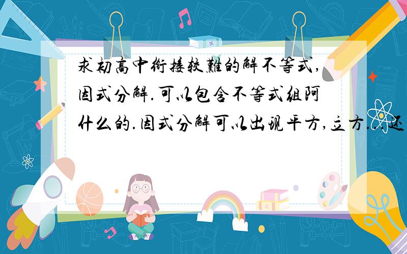 求初高中衔接较难的解不等式,因式分解.可以包含不等式组阿什么的.因式分解可以出现平方,立方...还要有答案.thanks..