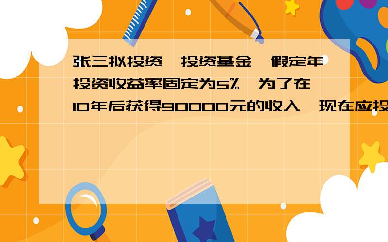 张三拟投资一投资基金,假定年投资收益率固定为5%,为了在10年后获得90000元的收入,现在应投资多少资金?