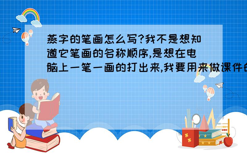 燕字的笔画怎么写?我不是想知道它笔画的名称顺序,是想在电脑上一笔一画的打出来,我要用来做课件的!有哪位帅哥或者是美女知道的话,本人将感激不尽!我是想知道如何在电脑上打出那些字